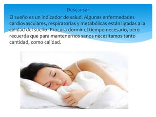 Descansar
El sueño es un indicador de salud. Algunas enfermedades
cardiovasculares, respiratorias y metabólicas están ligadas a la
calidad del sueño. Procura dormir el tiempo necesario, pero
recuerda que para mantenernos sanos necesitamos tanto
cantidad, como calidad.
 