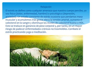 Relajación
El estrés se define como cualquier amenaza que nuestro cuerpo percibe, ya
sea físico (dolor, enfermedad, hambre) o psicológico (depresión,
ansiedad). Un estado constante de estrés ocasiona que perdamos masa
muscular y acumulemos más grasa; eleva la tensión arterial, aumenta el
colesterol en la sangre y disminuye los niveles de colesterol bueno o HDL.
Esto se traduce en ganancia de peso corporal y, por tanto, en un mayor
riesgo de padecer enfermedades crónicas no trasmisibles. Combate el
estrés practicando yoga o meditación.
 