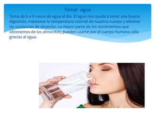 Tomar agua
Toma de 6 a 8 vasos de agua al día. El agua nos ayuda a tener una buena
digestión, mantener la temperatura normal de nuestro cuerpo y eliminar
las sustancias de desecho. La mayor parte de los nutrimientos que
obtenemos de los alimentos, pueden usarse por el cuerpo humano sólo
gracias al agua.
 