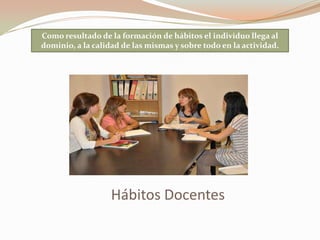 Hábitos Docentes
Como resultado de la formación de hábitos el individuo llega al
dominio, a la calidad de las mismas y sobre todo en la actividad.
 