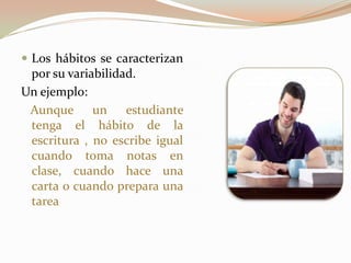  Los hábitos se caracterizan
por su variabilidad.
Un ejemplo:
Aunque un estudiante
tenga el hábito de la
escritura , no escribe igual
cuando toma notas en
clase, cuando hace una
carta o cuando prepara una
tarea
 