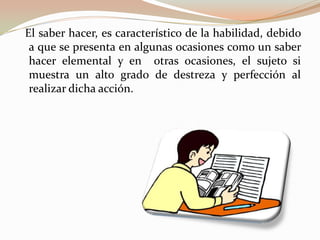 El saber hacer, es característico de la habilidad, debido
a que se presenta en algunas ocasiones como un saber
hacer elemental y en otras ocasiones, el sujeto si
muestra un alto grado de destreza y perfección al
realizar dicha acción.
 
