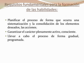 Requisitos fundamentales para la formación
de las habilidades:
 Planificar el proceso de forma que ocurra una
sistematización y la consolidación de los elementos
deseados, las acciones.
 Garantizar el carácter plenamente activo, consciente.
 Llevar a cabo el proceso de forma gradual,
programada.
 