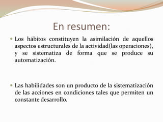 En resumen:
 Los hábitos constituyen la asimilación de aquellos
aspectos estructurales de la actividad(las operaciones),
y se sistematiza de forma que se produce su
automatización.
 Las habilidades son un producto de la sistematización
de las acciones en condiciones tales que permiten un
constante desarrollo.
 