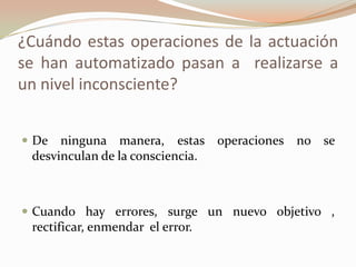 ¿Cuándo estas operaciones de la actuación
se han automatizado pasan a realizarse a
un nivel inconsciente?
 De ninguna manera, estas operaciones no se
desvinculan de la consciencia.
 Cuando hay errores, surge un nuevo objetivo ,
rectificar, enmendar el error.
 