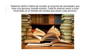 Podemos definir hábito de estudio al conjunto de actividades que
hace una persona cuando estudia. Todo lo anterior viene a estar
encerrado en el método de estudio que posee cada persona.
 