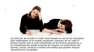 Las técnicas de estudio se están convirtiendo en uno de los conceptos
más importantes en el mundo estudiantil. Después de ver todo el
fracaso escolar que se está cosechando en los centros educativos, a
los estudiantes les queda la opción de mejorar su rendimiento con
normas, trucos, técnicas o recetas de estudio que puedan mejorar
claramente los resultados.
 