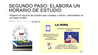 SEGUNDO PASO: ELABORA UN
HORARIO DE ESTUDIO
Elabora un horario de estudio que cumplas a diario, colocándolo en
un lugar visible.
Debes tener en cuenta las horas de descanso, deporte, estudio y
otras actividades.
 