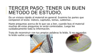 TERCER PASO: TENER UN BUEN
METODO DE ESTUDIO.
Da un vistazo rápido al material en general. Examina las partes que
componen el texto: índices, capítulos, temas, subtemas .
Hazte preguntas acerca de lo que vas a leer, cuando leas el material
muchas de estas preguntas te serán contestadas. Luego lee
cuidadosamente toda la información.
Trata de reconstruir con tus propias palabras lo leído. Si no recuerdas
lo leído vuelve a consultar el material.
 