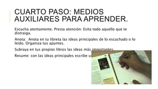 CUARTO PASO: MEDIOS
AUXILIARES PARA APRENDER.
Escucha atentamente. Presta atención: Evita todo aquello que te
distraiga.
Anota: Anota en tu libreta las ideas principales de lo escuchado o lo
leído. Organiza tus apuntes.
Subraya en tus propios libros las ideas más importantes.
Resume: con las ideas principales escribe un resumen.
 