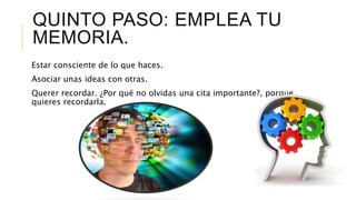 QUINTO PASO: EMPLEA TU
MEMORIA.
Estar consciente de lo que haces.
Asociar unas ideas con otras.
Querer recordar. ¿Por qué no olvidas una cita importante?, porque
quieres recordarla.
 