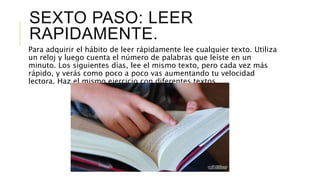 SEXTO PASO: LEER
RAPIDAMENTE.
Para adquirir el hábito de leer rápidamente lee cualquier texto. Utiliza
un reloj y luego cuenta el número de palabras que leíste en un
minuto. Los siguientes días, lee el mismo texto, pero cada vez más
rápido, y verás como poco a poco vas aumentando tu velocidad
lectora. Haz el mismo ejercicio con diferentes textos.
 