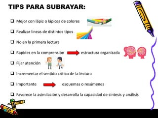 TIPS PARA SUBRAYAR:
 Mejor con lápiz o lápices de colores
 Realizar líneas de distintos tipos
 No en la primera lectura
 Rapidez en la comprensión estructura organizada
 Fijar atención
 Incrementar el sentido crítico de la lectura
 Importante esquemas o resúmenes
 Favorece la asimilación y desarrolla la capacidad de síntesis y análisis
 