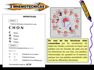 MNEMOTECNICAS
Es una de las técnicas más
conocidas por los estudiantes de
todos los niveles y consiste en hacer una
palabra con las iniciales de cada una de
los elementos de una lista. Esa palabra,
memorizada, les ayudará en el examen,
porque con esa palabra recordarán cada
una de las diferentes divisiones
 