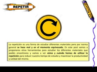 REPETIR
La repetición es una forma de estudiar diferentes materiales pero por norma
general se hace mal y en el momento equivocado. En este post vamos a
proponeros otras herramientas para estudiar los diferentes materiales que
podáis encontraros y vamos a ver cómo y cuándo hemos de utilizar la
repetición para reducir nuestro tiempo de estudio y maximizar la productividad
y calidad del mismo.
 