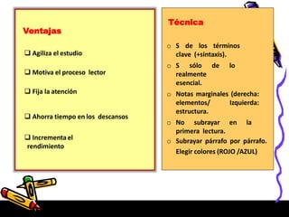 Ventajas
 Agiliza el estudio
 Motiva el proceso lector
 Fija la atención
 Ahorra tiempo en los descansos
 Incrementa el
rendimiento
Técnica
o S de los términos
clave (+sintaxis).
o S sólo de lo
realmente
esencial.
o Notas marginales (derecha:
elementos/ Izquierda:
estructura.
o No subrayar en la
primera lectura.
o Subrayar párrafo por párrafo.
Elegir colores (ROJO /AZUL)
 
