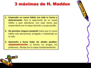 3 máximas de H. Maddox
1. Emprender un nuevo hábito con toda tu fuerza y
determinación. Para la adquisición de un nuevo
hábito o para abandonar uno viejo tienes que
emprenderlo con la mayor decisión y coraje posible.
2. No permitas ninguna excepción hasta que el nuevo
hábito este plenamente arraigado e implantado en
tu vida.
3. Aprovecha y busca todos los aliados posibles,
automotivación, tu familia, tus amigos, tus
profesores.. Rompe con tu viejos comportamientos.
 