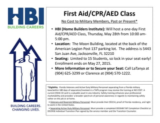 First Aid/CPR/AED Class
No Cost to Military Members, Past or Present*
• HBI (Home Builders Institute): Will host a one-day First
Aid/CPR/AED Class, Thursday, May 28th from 10:00 am-
5:00 pm.
• Location: The Moon Building, located at the back of the
American Legion Post 137 parking lot. The address is 5443
San Juan Ave, Jacksonville, FL 32210
• Seating: Limited to 15 Students, so lock in your seat early!
Enrollment ends on May 27, 2015.
• More Information or to Secure your Seat: Call LaTanya at
(904) 625-3299 or Clarence at (904) 570-1222.
*Eligibility: Florida Veterans and Active Duty Military Personnel separating from a Florida military
base/within 180 days of separation/involved in a TAPS program may receive the training at NO COST. A
current OSHA 10 card is a valuable asset in any industry. Safety training enhances your professional
marketability and provides’ a broader spectrum of personal awareness in regards to maintaining safety
rather on the job or at home.
• Veterans and Reservist Military Personnel: Must provide their DD214, proof of Florida residency, and right
to work in the United States.
• Separating Active Duty Military Personnel: Must provide a completed DD2648 TAP Completion Checklist or
DD2958 Individual Transition Plan signed by the service member and the Transition Counselor.
 