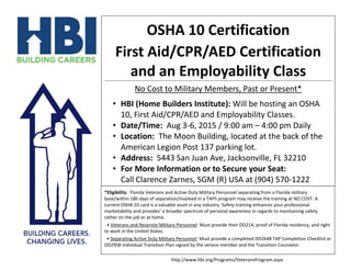 OSHA 10 Certification
First Aid/CPR/AED Certification
and an Employability Class
No Cost to Military Members, Past or Present*
• HBI (Home Builders Institute): Will be hosting an OSHA
10, First Aid/CPR/AED and Employability Classes.
• Date/Time: Aug 3-6, 2015 / 9:00 am – 4:00 pm Daily
• Location: The Moon Building, located at the back of the
American Legion Post 137 parking lot.
• Address: 5443 San Juan Ave, Jacksonville, FL 32210
• For More Information or to Secure your Seat:
Call Clarence Zarnes, SGM (R) USA at (904) 570-1222
*Eligibility: Florida Veterans and Active Duty Military Personnel separating from a Florida military
base/within 180 days of separation/involved in a TAPS program may receive the training at NO COST. A
current OSHA 10 card is a valuable asset in any industry. Safety training enhances your professional
marketability and provides’ a broader spectrum of personal awareness in regards to maintaining safety
rather on the job or at home.
• Veterans and Reservist Military Personnel: Must provide their DD214, proof of Florida residency, and right
to work in the United States.
• Separating Active Duty Military Personnel: Must provide a completed DD2648 TAP Completion Checklist or
DD2958 Individual Transition Plan signed by the service member and the Transition Counselor.
http://www.hbi.org/Programs/VeteransProgram.aspx
 