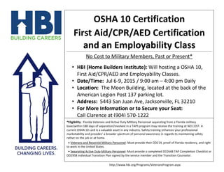 OSHA 10 Certification
First Aid/CPR/AED Certification
and an Employability Class
No Cost to Military Members, Past or Present*
• HBI (Home Builders Institute): Will be hosting an OSHA
10, First Aid/CPR/AED and Employability Classes.
• Date/Time: Jul 6-9, 2015 / 9:00 am – 4:00 pm Daily
• Location: The Moon Building, located at the back of the
American Legion Post 137 parking lot.
• Address: 5443 San Juan Ave, Jacksonville, FL 32210
• For More Information or to Secure your Seat:
Call Clarence Zarnes, SGM (R) USA at (904) 570-1222
*Eligibility: Florida Veterans and Active Duty Military Personnel separating from a Florida military
base/within 180 days of separation/involved in a TAPS program may receive the training at NO COST. A
current OSHA 10 card is a valuable asset in any industry. Safety training enhances your professional
marketability and provides’ a broader spectrum of personal awareness in regards to maintaining safety
rather on the job or at home.
• Veterans and Reservist Military Personnel: Must provide their DD214, proof of Florida residency, and right
to work in the United States.
• Separating Active Duty Military Personnel: Must provide a completed DD2648 TAP Completion Checklist or
DD2958 Individual Transition Plan signed by the service member and the Transition Counselor.
http://www.hbi.org/Programs/VeteransProgram.aspx
 