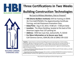 Three Certifications in Two Weeks
In
Building Construction Technologies
No Cost to Military Members, Past or Present*
• HBI (Home Builders Institute): Will be hosting an OSHA
10, First Aid/CPR/AED, Pre-Apprenticeship Certificate
Training, and Job Placement Promotion Class.
• Date/Time: Aug 3-14, 2015 / 9:00 am – 4:00 pm Daily
• Location: The Moon Building, located at the back of the
American Legion Post 137 parking lot.
• Address: 5443 San Juan Ave, Jacksonville, FL 32210
• For More Information or to Secure your Seat:
Call Clarence Zarnes, SGM (R) USA at (904) 570-1222
*Eligibility: Florida Veterans and Active Duty Military Personnel separating from a Florida military
base/within 180 days of separation/involved in a TAPS program may receive the training at NO COST. A
current OSHA 10 card is a valuable asset in any industry. Safety training enhances your professional
marketability and provides’ a broader spectrum of personal awareness in regards to maintaining safety
rather on the job or at home.
• Veterans and Reservist Military Personnel: Must provide their DD214, proof of Florida residency, and right
to work in the United States.
• Separating Active Duty Military Personnel: Must provide a completed DD2648 TAP Completion Checklist or
DD2958 Individual Transition Plan signed by the service member and the Transition Counselor.
http://www.hbi.org/Programs/VeteransProgram.aspx
 