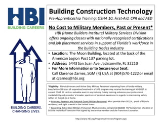 http://www.hbi.org/Programs/VeteransProgram.aspx
Building Construction Technology
Pre-Apprenticeship Training; OSHA 10; First-Aid, CPR and AED
No Cost to Military Members, Past or Present*
HBI (Home Builders Institute) Military Services Division
offers ongoing classes with nationally recognized certifications
and job placement services in support of Florida’s workforce in
the building trades industry
• Location: The Moon Building, located at the back of the
American Legion Post 137 parking lot.
• Address: 5443 San Juan Ave, Jacksonville, FL 32210
• For More Informationor to Secure your Seat:
Call Clarence Zarnes, SGM (R) USA at (904)570-1222or email
at czarnes@hbi.org
*Eligibility: Florida Veterans and Active Duty Military Personnel separating from a Florida military
base/within 180 days of separation/involvedin a TAPS program may receive the training at NO COST. A
current OSHA 10 card is a valuable asset in any industry. Safety training enhances your professional
marketability and provides’ a broader spectrum of personal awareness in regards to maintaining safety
rather on the job or at home.
• Veterans, Reservist and National Guard Military Personnel: Must provide their DD214, proof of Florida
residency, and right to work in the United States.
• Separating Active Duty Military Personnel: Must provide a completed DD2648 TAP Completion Checklist or
DD2958 Individual Transition Plan signed by the service member and the Transition Counselor.
 