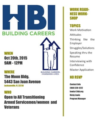 WHEN
Oct 20th, 2015
9AM - 12PM
WHERE
The Moon Bldg.
5443 San Juan Avenue
Jacksonville, Fl. 32210
WHO
Open to All Transitioning
Armed Servicemen/women and
Veterans
WORK READI-
NESS WORK-
SHOP
TOPICS
Work Motivation
Attitudes
Thinking like the
Employer
Struggles/Solutions
Speaking thru the
Resume
Interviewing with
Confidence
Master Application
NO RSVP
Contact Info
(904) 570-1222
lewisr@hbi.org
Ricky Lewis
Program Manager
 