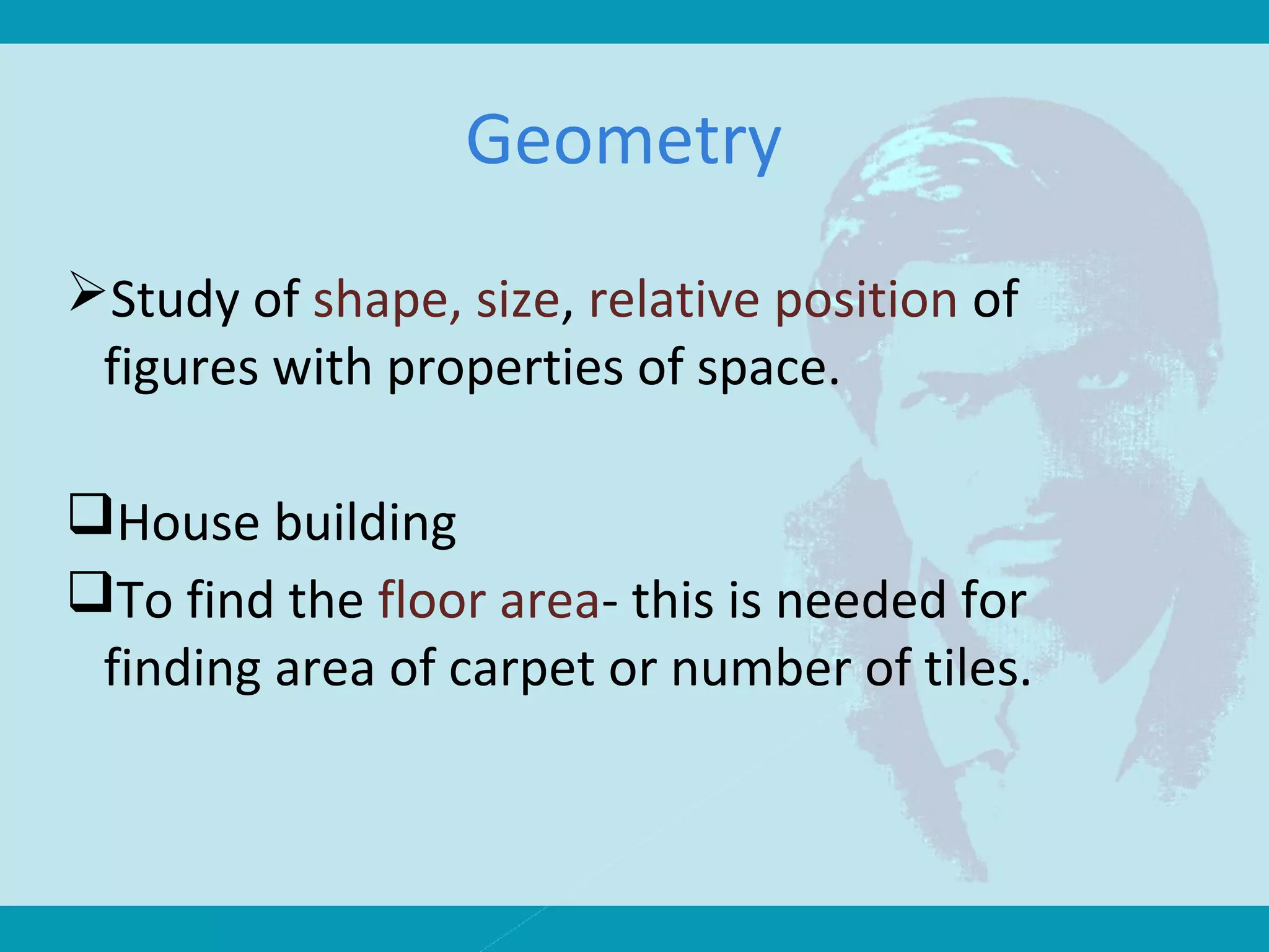 Geometry
Study of shape, size, relative position of
figures with properties of space.
House building
To find the floor area- this is needed for
finding area of carpet or number of tiles.
 