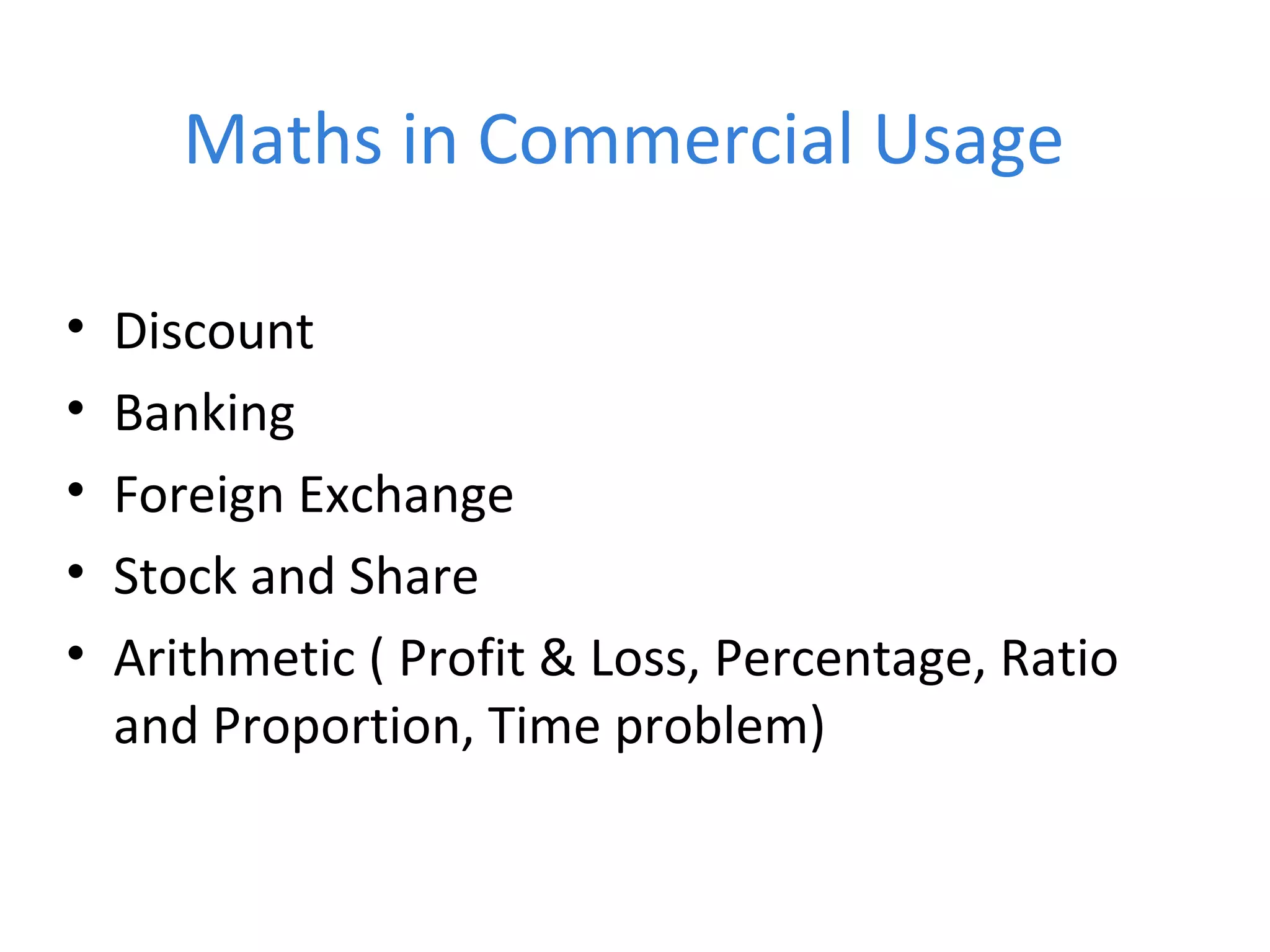 Maths in Commercial Usage
• Discount
• Banking
• Foreign Exchange
• Stock and Share
• Arithmetic ( Profit & Loss, Percentage, Ratio
and Proportion, Time problem)
 