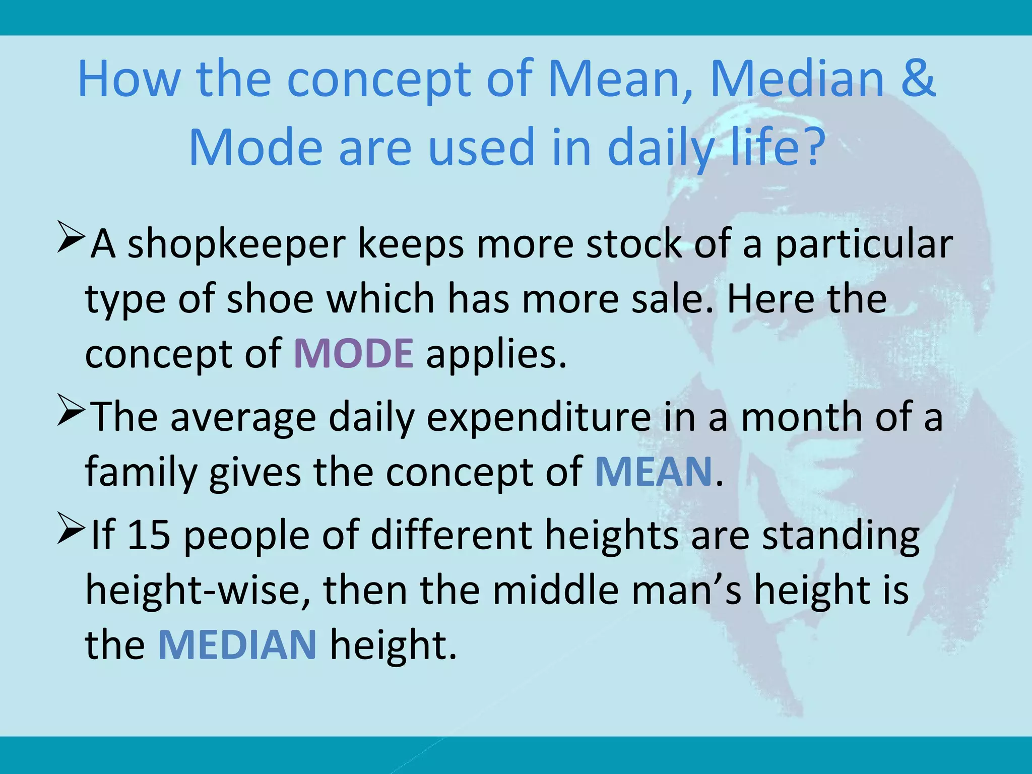 How the concept of Mean, Median &
Mode are used in daily life?
A shopkeeper keeps more stock of a particular
type of shoe which has more sale. Here the
concept of MODE applies.
The average daily expenditure in a month of a
family gives the concept of MEAN.
If 15 people of different heights are standing
height-wise, then the middle man’s height is
the MEDIAN height.
 