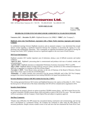 #600 – 625 Howe Street, Vancouver, B. C. V6C 2T6 Ph: (604) 683-6648 Fax: (604) 683-1350
NEWS RELEASE
TSX.V: HBK
Frankfurt: V7O
HIGHBANK ENTERS INTO NON-DISCLOSURE AGREEMENT & YEAR-END SUMMARY
Vancouver, B.C. – December 23, 2015 - Highbank Resources Ltd. (TSX.V –“HBK”), (the “Company”).
Highbank enters into Non-Disclosure Agreement with a Major North American Aggregate and Concrete
Company
In confidential meetings between Highbank executives and an unnamed company it was determined that enough
interest existed regarding a significant transaction between the companies to necessitate the signing of a non-
disclosure and confidentiality agreement. This is potentially an important development with regard to moving the
Swamp Point North (“SPN”) property forward as a significant supplier to the west coast of North America.
2015 Year-End Summary:
Highbank considers 2015 another important year of milestones, during a year of difficult economic and market
conditions:
-April 14, 2015: Highbank’s processing plant is commissioned and produces trial runs of crushed, washed, and
screened products.
-April 24, 2015: Highbank announces an independent Preliminary Economic Assessment (“PEA”) on SPN.
-May 4, 2015: Highbank deploys its barge load-out conveyor system, and delivers its first commercial shipment of
4000 tons of aggregate to a customer in the Port of Prince Rupert.
-November 1, 2015: Victor Bryant retires and takes on the role of Chairman of the Board of Directors; Director
James Place, P.Geo. took over the role of CEO/President.
-Financings: 4.1 million warrants were exercised to net the treasury $498,600; and in May 2015 the Company
arranged a non-interest bearing production loan totaling $900,000 to be repaid from production sales.
Investors Relations Contract with 360 Aviation Services Inc. (“360”):
The existing agreement between 360 Aviation and Highbank Resources Ltd. expires on December 31, 2015. Notice
has been given to 360 and terms of the future relationship with 360 will be evaluated and re-negotiated in 2016.
Incentive Stock Options:
The Company has granted a director an option to purchase 250,000 common shares, and 360 Aviation Services Inc.
an option to purchase 250,000 common shares, both exercisable at a price of $0.10 for five years. The stock options
will be in accordance with the Company’s Stock Option Plan and subject to regulatory approval.
Jim Place Comments:
“Despite many difficulties the SPN project has encountered during construction and commissioning; and moving
from a development to a production facility, the Company has continued to make ready the SPN Quarry for
increased production. Despite extreme weather events in rain and snow that have hammered the North West Coast,
 
