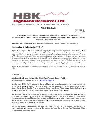 #600 – 625 Howe Street, Vancouver, B. C. V6C 2T6 Ph: (604) 683-6648 Fax: (604) 683-1350
NEWS RELEASE
TSX.V: HBK
Frankfurt: V7O
HIGHBANK SIGNS MOU ON VANCOUVER ISLAND, B.C. AGGREGATE PROPERTY
IN THE NEWS! –ALTAGAS SIGNS LEASE ON CDN. WEST COAST PROPANE EXPORT FACILITY-
PORT OF PRINCE RUPERT, B.C.
Vancouver, B.C. – January 22, 2016 - Highbank Resources Ltd. (TSX.V –“HBK”), (the “Company”).
Memorandum of Understanding (“MOU”)
Highbank has signed a MOU to permit the Company to complete due diligence on a more than 1,000 ha
potential aggregate property on Vancouver Island. The property is accessible by road and deep water
shipping entry. The due diligence will allow Highbank to conduct preliminary assessment of the Claims
by reviewing existing reports, data and mapping provided by the Vendor. The Company will undertake
preliminary collection of market potential information related to rock and aggregate products; and will
consult with Provincial, Federal, local governments and First Nations to ensure that there are no
conditions that will preclude the creation and operation of mining and shipping facilities on the Claims.
Highbank shall undertake to complete such review as quickly as possible and in any event prior to April 30,
2016.
In the News:
AltaGas Ltd. Advances its Canadian West Coast Property Export Facility
Altagas newsroom – January 20, 2016 - http://ow.ly/XmZyq
AltaGas Ltd. (TSX: ALA) announced that a sublease and related agreements have been signed with
Ridley Terminals Inc. (“Ridley”) to develop, build, own and operate the proposed Ridley Island Propane
Export Terminal (the “Facility”), to be located on Ridley Island near Prince Rupert, British Columbia on a
portion of lands leased by Ridley Terminals from the Prince Rupert Port Authority.
The proposed Facility will be designed to ship up to 1.2 million tonnes of propane per year and will be
constructed by AltaGas. It will be built on a brownfield site with a history of industrial development,
connections to existing rail lines and an existing world class marine jetty with deep water access to the
Pacific Ocean. Propane from British Columbia and Alberta natural gas producers will be transported to
the Facility using the existing CN rail network.
“Ridley Terminals is encouraged by this concrete step to diversify products shipped from our facilities
while sustaining and creating new jobs in the community,” said David Kirsop, Chief Operating Officer
and President of Ridley Terminals.
 