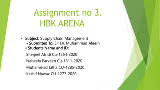 Assignment no 3.
HBK ARENA
• Subject: Supply Chain Management
• Submitted To: Sir Dr. Muhammad Aleem
• Students Name and ID:
Sherjeel Afridi Cu-1254-2020
Nabeela Parveen Cu-1311-2020
Muhammad talha CU-1285-2020
Kashif Nawaz CU-1277-2020
 