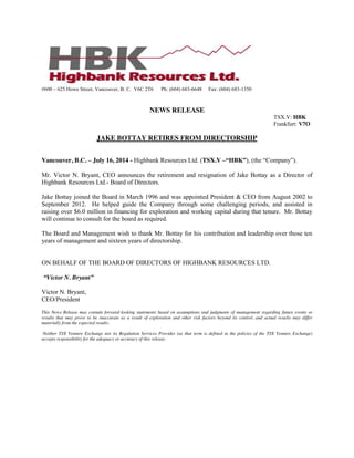 #600 – 625 Howe Street, Vancouver, B. C. V6C 2T6 Ph: (604) 683-6648 Fax: (604) 683-1350
NEWS RELEASE
TSX.V: HBK
Frankfurt: V7O
JAKE BOTTAY RETIRES FROM DIRECTORSHIP
Vancouver, B.C. – July 16, 2014 - Highbank Resources Ltd. (TSX.V –“HBK”),  (the  “Company”).
Mr. Victor N. Bryant, CEO announces the retirement and resignation of Jake Bottay as a Director of
Highbank Resources Ltd.- Board of Directors.
Jake Bottay joined the Board in March 1996 and was appointed President & CEO from August 2002 to
September 2012. He helped guide the Company through some challenging periods, and assisted in
raising over $6.0 million in financing for exploration and working capital during that tenure. Mr. Bottay
will continue to consult for the board as required.
The Board and Management wish to thank Mr. Bottay for his contribution and leadership over those ten
years of management and sixteen years of directorship.
ON BEHALF OF THE BOARD OF DIRECTORS OF HIGHBANK RESOURCES LTD.
“Victor N. Bryant”
Victor N. Bryant,
CEO/President
This News Release may contain forward-looking statements based on assumptions and judgments of management regarding future events or
results that may prove to be inaccurate as a result of exploration and other risk factors beyond its control, and actual results may differ
materially from the expected results.
Neither TSX Venture Exchange nor its Regulation Services Provider (as that term is defined in the policies of the TSX Venture Exchange)
accepts responsibility for the adequacy or accuracy of this release.
 