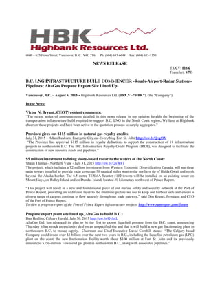 #600 – 625 Howe Street, Vancouver, B. C. V6C 2T6 Ph: (604) 683-6648 Fax: (604) 683-1350
NEWS RELEASE
TSX.V: HBK
Frankfurt: V7O
B.C. LNG INFRASTRUCTURE BUILD COMMENCES: -Roads-Airport-Radar Stations-
Pipelines; AltaGas Propane Export Site Lined Up
Vancouver, B.C. – August 6, 2015 - Highbank Resources Ltd. (TSX.V –“HBK”), (the “Company”).
In the News:
Victor N. Bryant, CEO/President comments:
“The recent series of announcements detailed in this news release in my opinion heralds the beginning of the
transportation infrastructure build required to support B.C. LNG in the North Coast region. We here at Highbank
cheer on these projects and have been active in the quotation process to supply aggregates.”
Province gives out $115 million in natural gas royalty credits:
July 31, 2015 – Adam Reaburn, Energetic City.ca -Everything Fort St. John http://ow.ly/QvgOV
“The Province has approved $115 million in royalty deductions to support the construction of 14 infrastructure
projects in northeastern B.C. The B.C. Infrastructure Royalty Credit Program (IRCP), was designed to facilitate the
construction of new resource roads and pipelines.”
$5 million investment to bring shore-based radar to the waters of the North Coast:
Shaun Thomas– Northern View - July 31, 2015 http://ow.ly/QxWFT
The project, which includes a $2 million investment from Western Economic Diversification Canada, will see three
radar towers installed to provide radar coverage 50 nautical miles west to the northern tip of Haida Gwaii and north
beyond the Alaska border. The 6.5 metre TERMA Scanter 5102 towers will be installed on an existing tower on
Mount Hays, on Ridley Island and on Dundas Island, located 30 kilometres northwest of Prince Rupert.
“This project will result in a new and foundational piece of our marine safety and security network at the Port of
Prince Rupert, providing an additional layer to the maritime picture we use to keep our harbour safe and ensure a
diverse range of cargoes continue to flow securely through our trade gateway,” said Don Krusel, President and CEO
of the Port of Prince Rupert.
To view a progress report of the Port of Prince Rupert infrastructure projects http://www.rupertport.com/future
Propane export plant site lined up, AltaGas to build B.C.:
Dan Healing, Calgary Herald. July 30, 2015 http://ow.ly/QvhxL
AltaGas Ltd. has advanced its plan to be the first to export liquefied propane from the B.C. coast, announcing
Thursday it has struck an exclusive deal on an unspecified site and that it will build a new gas fractionating plant in
northeastern B.C. to ensure supply. Chairman and Chief Executive David Cornhill states: “The Calgary-based
Company could invest over $1 billion over the next two years in B.C., including the liquefied petroleum gas (LPG)
plant on the coast, the new fractionation facility worth about $100 million at Fort St. John and its previously
announced $350-million Townsend gas plant in northeastern B.C., along with associated pipelines.”
 
