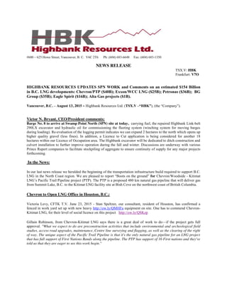 #600 – 625 Howe Street, Vancouver, B. C. V6C 2T6 Ph: (604) 683-6648 Fax: (604) 683-1350
NEWS RELEASE
TSX.V: HBK
Frankfurt: V7O
HIGHBANK RESOURCES UPDATES SPN WORK and Comments on an estimated $154 Billion
in B.C. LNG developments: Chevron/PTP ($40B); Exxon/WCC LNG ($25B); Petronas ($36B); BG
Group ($35B); Eagle Spirit ($16B); Alta Gas projects ($1B).
Vancouver, B.C. – August 13, 2015 - Highbank Resources Ltd. (TSX.V –“HBK”), (the “Company”).
Victor N. Bryant, CEO/President comments:
Barge No. 8 to arrive at Swamp Point North (SPN) site at today, carrying fuel, the repaired Highbank Link-belt
290LX excavator and hydraulic oil for commissioning the fleeting system (winching system for moving barges
during loading). Re-evaluation of the logging permit indicates we can expand 2 hectares to the north which opens up
higher quality gravel (less fines). In addition, a Licence to Cut application is being considered for another 18
hectares within our Licence of Occupation area. The Highbank excavator will be dedicated to ditch construction and
culvert installation to further improve operation during the fall and winter. Discussions are underway with various
Prince Rupert companies to facilitate stockpiling of aggregate to ensure continuity of supply for any major projects
forthcoming.
In the News:
In our last news release we heralded the beginning of the transportation infrastructure build required to support B.C.
LNG in the North Coast region. We are pleased to report “Boots on the ground” for Chevron/Woodside - Kitimat
LNG’s Pacific Trail Pipeline project (PTP). The PTP is a proposed 480 km natural gas pipeline that will deliver gas
from Summit Lake, B.C. to the Kitimat LNG facility site at Bish Cove on the northwest coast of British Columbia.
Chevron to Open LNG Office in Houston, B.C.:
Victoria Levy, CFTK T.V. June 23, 2015 - Stan Speltzer, our consultant, resident of Houston, has confirmed a
fenced in work yard set up with new heavy http://ow.ly/QMHFa equipment on site. One has to commend Chevron-
Kitimat LNG, for their level of social licence on this project http://ow.ly/QSKzp
Gillain Robinson, from Chevron-Kitimat LNG says there is a great deal of work to do—if the project gets full
approval. "What we expect to do are preconstruction activities that include environmental and archeological field
studies, access road upgrades, maintenance, Centre line surveying and flagging, as well as the clearing of the right
of way. The unique aspect of the Pacific Trail Pipeline is that it's the only natural gas pipeline for an LNG project
that has full support of First Nations Bands along the pipeline. The PTP has support of 16 First nations and they've
told us that they are eager to see this work begin."
 