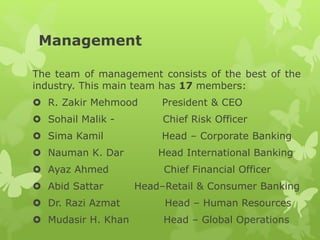 Management
The team of management consists of the best of the
industry. This main team has 17 members:
 R. Zakir Mehmood President & CEO
 Sohail Malik - Chief Risk Officer
 Sima Kamil Head – Corporate Banking
 Nauman K. Dar Head International Banking
 Ayaz Ahmed Chief Financial Officer
 Abid Sattar Head–Retail & Consumer Banking
 Dr. Razi Azmat Head – Human Resources
 Mudasir H. Khan Head – Global Operations
 