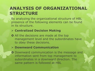 ANALYSIS OF ORGANIZATIONAL
STRUCTURE
By analyzing the organizational structure of HBL
presence of the following elements can be found
in its structure.
 Centralized Decision Making
 All the decisions are made at the top
management level and the subordinates have
to obey these decisions.
 Downward Communication
 Downward communication is the message and
information sent from top management to
subordinates in a downward direction. The
same pattern is followed at HBL
 