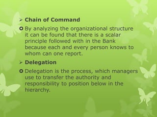  Chain of Command
 By analyzing the organizational structure
it can be found that there is a scalar
principle followed with in the Bank
because each and every person knows to
whom can one report.
 Delegation
 Delegation is the process, which managers
use to transfer the authority and
responsibility to position below in the
hierarchy.
 