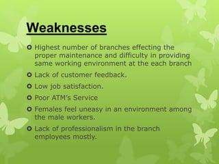 Weaknesses
 Highest number of branches effecting the
proper maintenance and difficulty in providing
same working environment at the each branch
 Lack of customer feedback.
 Low job satisfaction.
 Poor ATM’s Service
 Females feel uneasy in an environment among
the male workers.
 Lack of professionalism in the branch
employees mostly.
 