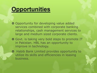 Opportunities
 Opportunity for developing value added
services combined with corporate banking
relationships, cash management services to
large and medium sized corporate clients.
 Govt. is taking very bold steps to promote IT
in Pakistan. HBL has an opportunity to
improve in technology.
 Habib Bank Limited provides opportunity to
utilize its skills and efficiencies in leasing
business.
 