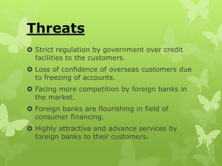 Threats
 Strict regulation by government over credit
facilities to the customers.
 Loss of confidence of overseas customers due
to freezing of accounts.
 Facing more competition by foreign banks in
the market.
 Foreign banks are flourishing in field of
consumer financing.
 Highly attractive and advance services by
foreign banks to their customers.
 