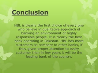Conclusion
HBL is clearly the first choice of every one
who believe in qualitative approach of
banking an environment of highly
responsible people. It is clearly the best
bank operating in Pakistan. HBL has more
customers as compare to other banks, if
they given proper attention to every
customer then in few years it will be the
leading bank of the country.
 