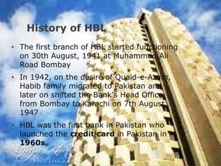 History of HBL
• The first branch of HBL started functioning
on 30th August, 1941 at Muhammad Ali
Road Bombay
• In 1942, on the desire of Quaid-e-Azam,
Habib family migrated to Pakistan and
later on shifted the Bank's Head Office
from Bombay to Karachi on 7th August,
1947
• HBL was the first bank in Pakistan who
launched the credit card in Pakistan in
1960s.
 