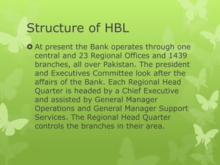 Structure of HBL
 At present the Bank operates through one
central and 23 Regional Offices and 1439
branches, all over Pakistan. The president
and Executives Committee look after the
affairs of the Bank. Each Regional Head
Quarter is headed by a Chief Executive
and assisted by General Manager
Operations and General Manager Support
Services. The Regional Head Quarter
controls the branches in their area.
 