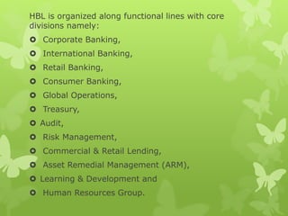 HBL is organized along functional lines with core
divisions namely:
 Corporate Banking,
 International Banking,
 Retail Banking,
 Consumer Banking,
 Global Operations,
 Treasury,
 Audit,
 Risk Management,
 Commercial & Retail Lending,
 Asset Remedial Management (ARM),
 Learning & Development and
 Human Resources Group.
 