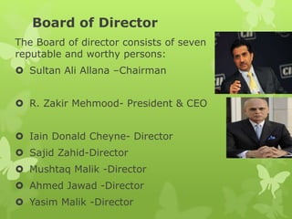 Board of Director
The Board of director consists of seven
reputable and worthy persons:
 Sultan Ali Allana –Chairman
 R. Zakir Mehmood- President & CEO
 Iain Donald Cheyne- Director
 Sajid Zahid-Director
 Mushtaq Malik -Director
 Ahmed Jawad -Director
 Yasim Malik -Director
 