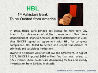 HBL
1st Pakistani Bank
To be Ousted from America
In 1978, Habib Bank Limited got license for New York City
branch for clearance of dollar transactions. New York
Department of Financial Services identified deficiencies in 2006
thus NY-DFS signed an agreement with HBL for complete
compliance. HBL failed to screen and report transactions of
criminals and suspicious institutions.
Owing to deliberate violations of law and agreement, in August
2017, NY-DFS imposed $630 million fine that was revised to
$225 million. Share holders are demanding for fair and speedy
investigation from Banking Mohtasib.
Sajid Imtiaz: Bureau Chief Islamabad, Daily Porihyo
 