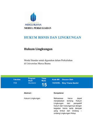 MODUL PERKULIAHAN
HUKUM BISNIS DAN LINGKUNGAN
Hukum Lingkungan
Modul Standar untuk digunakan dalam Perkuliahan
di Universitas Mercu Buana
Fakultas
Program
Studi
Tatap
Muka
Kode MK Disusun Oleh
FEB Akuntansi
15
1A2323EL Riny Triana Savitri
Abstract : Kompetensi
Hukum Lingkungan Mahasiswa harus dapat
menjelaskan tentang Hukum
Lingkungan dari perspektif
hukum dan hubungannya dengan
kegiatan bisnis serta dampak
yang timbul dari Undang –
undang Lingkungan Hidup
 