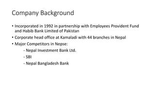 Company Background
• Incorporated in 1992 in partnership with Employees Provident Fund
and Habib Bank Limited of Pakistan
• Corporate head office at Kamaladi with 44 branches in Nepal
• Major Competitors in Nepse:
- Nepal Investment Bank Ltd.
- SBI
- Nepal Bangladesh Bank
 